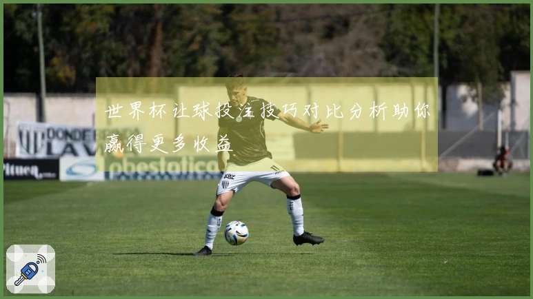 世界杯让球投注技巧对比分析助你赢得更多收益