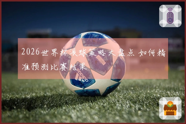 2026世界杯滚球策略大盘点 如何精准预测比赛结果