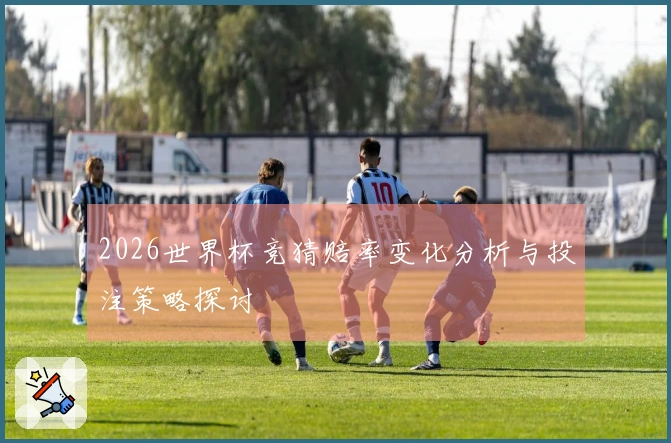 2026世界杯竞猜赔率变化分析与投注策略探讨