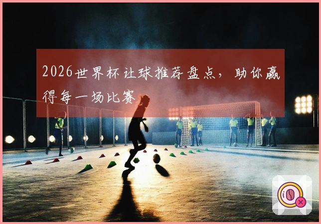 2026世界杯让球推荐盘点，助你赢得每一场比赛